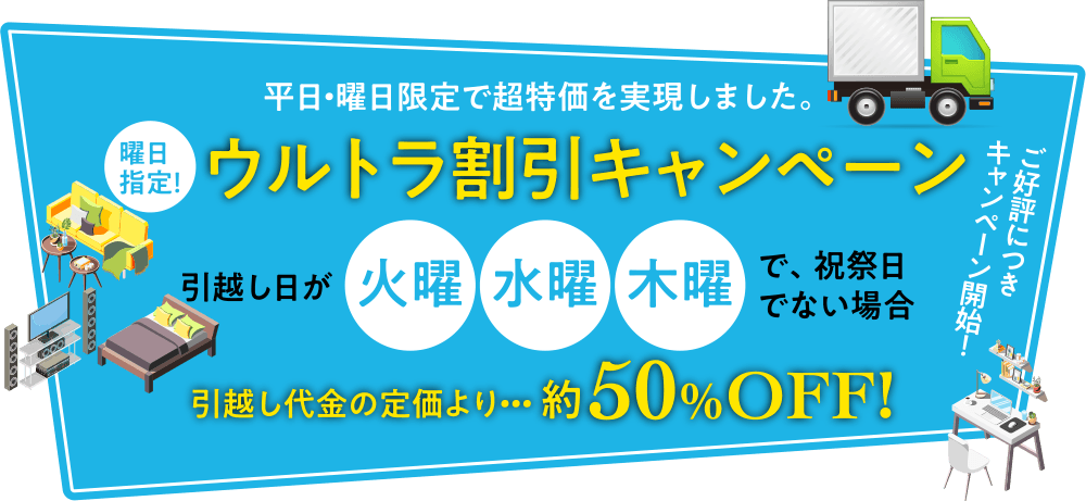 平日・曜日限定で超特価を実現しました。 曜日指定！ ウルトラ割引キャンペーン 引越し日が火曜水曜木曜で、祝祭日でない場合 引越し代金の定価より・・・約50%OFF! ご好評につきキャンペーン開始！